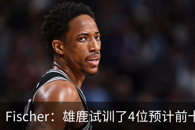 Fischer：雄鹿试训了4位预计前十的后卫 疑似有意向上交易选秀权